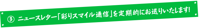 Bニュースレター「彩りスマイル通信」を定期的にお送りいたします!